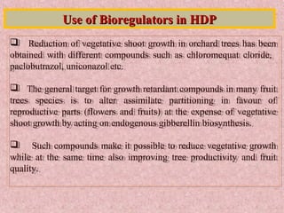  Reduction of vegetative shoot growth in orchard trees has been
obtained with different compounds such as chloromequat cloride,
paclobutrazol, uniconazol etc.
 The general target for growth retardant compounds in many fruit
trees species is to alter assimilate partitioning in favour of
reproductive parts (flowers and fruits) at the expense of vegetative
shoot growth by acting on endogenous gibberellin biosynthesis.
 Such compounds make it possible to reduce vegetative growth
while at the same time also improving tree productivity and fruit
quality.
 Reduction of vegetative shoot growth in orchard trees has been
obtained with different compounds such as chloromequat cloride,
paclobutrazol, uniconazol etc.
 The general target for growth retardant compounds in many fruit
trees species is to alter assimilate partitioning in favour of
reproductive parts (flowers and fruits) at the expense of vegetative
shoot growth by acting on endogenous gibberellin biosynthesis.
 Such compounds make it possible to reduce vegetative growth
while at the same time also improving tree productivity and fruit
quality.
Use of Bioregulators in HDPUse of Bioregulators in HDP
 
