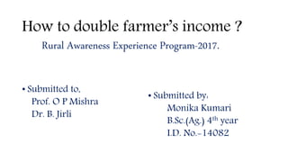 How to double farmer’s income ?
Rural Awareness Experience Program-2017.
• Submitted to,
Prof. O P Mishra
Dr. B. Jirli
• Submitted by:
Monika Kumari
B.Sc.(Ag.) 4th year
I.D. No.-14082
 