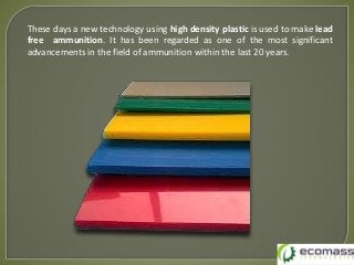 These days a new technology using high density plastic is used to make lead
free ammunition. It has been regarded as one of the most significant
advancements in the field of ammunition within the last 20 years.
 