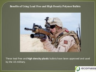 Benefits of Using Lead Free and High Density Polymer Bullets
These lead free and high density plastic bullets have been approved and used
by the US military.
 