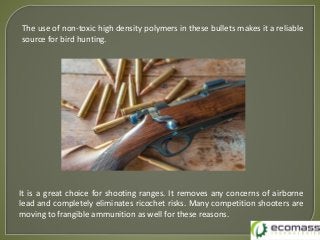 The use of non-toxic high density polymers in these bullets makes it a reliable
source for bird hunting.
It is a great choice for shooting ranges. It removes any concerns of airborne
lead and completely eliminates ricochet risks. Many competition shooters are
moving to frangible ammunition as well for these reasons.
 