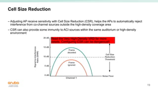 19
Cell Size Reduction
– Adjusting AP receive sensitivity with Cell Size Reduction (CSR), helps the APs to automatically reject
interference from co-channel sources outside the high-density coverage area
– CSR can also provide some immunity to ACI sources within the same auditorium or high-density
environment
Read the Very High-Density VRD for more
details. Configuring CSR can be dangerous!!
 