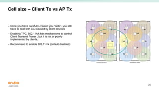 20
Cell size – Client Tx vs AP Tx
– Once you have carefully created you “cells”, you still
have to deal with CCI caused by client devices
– Enabling TPC, 802.11h/k has mechanisms to control
Client Transmit Power , but it is not or poorly
implemented by clients,
– Recommend to enable 802.11h/k (default disabled)
 