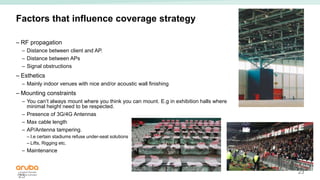 23
Factors that influence coverage strategy
– RF propagation
– Distance between client and AP.
– Distance between APs
– Signal obstructions
– Esthetics
– Mainly indoor venues with nice and/or acoustic wall finishing
– Mounting constraints
– You can’t always mount where you think you can mount. E.g in exhibition halls where
minimal height need to be respected.
– Presence of 3G/4G Antennas
– Max cable length
– AP/Antenna tampering.
– I.e certain stadiums refuse under-seat solutions
– Lifts, Rigging etc.
– Maintenance
23
 