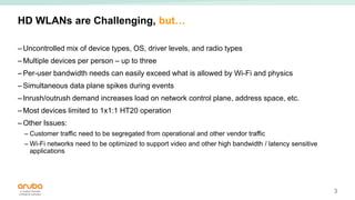 3
HD WLANs are Challenging, but…
– Uncontrolled mix of device types, OS, driver levels, and radio types
– Multiple devices per person – up to three
– Per-user bandwidth needs can easily exceed what is allowed by Wi-Fi and physics
– Simultaneous data plane spikes during events
– Inrush/outrush demand increases load on network control plane, address space, etc.
– Most devices limited to 1x1:1 HT20 operation
– Other Issues:
– Customer traffic need to be segregated from operational and other vendor traffic
– Wi-Fi networks need to be optimized to support video and other high bandwidth / latency sensitive
applications
 