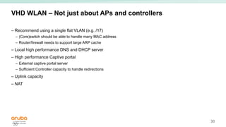30
VHD WLAN – Not just about APs and controllers
– Recommend using a single flat VLAN (e.g. /17)
– (Core)switch should be able to handle many MAC address
– Router/firewall needs to support large ARP cache
– Local high performance DNS and DHCP server
– High performance Captive portal
– External captive portal server
– Sufficient Controller capacity to handle redirections
– Uplink capacity
– NAT
30
 