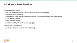 32
HD WLAN – Best Practices
– Every 𝛍s airtime counts
– Set local probe threshold (6<LPTR<10) (LPTR 3dB less than cm-sticky-snr)
– Configure ‘broadcast-filter all’
– Use lowest Tx Power possible. Target -68dB at client. Pico-cell uses relatively high power settings
– Trim TX rates >24Mbps
– Deny inter-user bridging
– Use CSR carefully. Start with low value (e.g 6)
– Turn of 802.11b protection
– Use always DMO for multicast video streaming
32
 