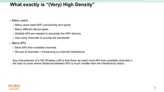 5
What exactly is “(Very) High Density”
– Many users
– Many users need WiFi connectivity and speed
– Many different device types
– Multiple APs are needed to associate the WiFi devices
– Use many channels to provide the bandwidth
– Many APs
– More APs then available channels.
– Re-use of channels = Introducing co-channel interference
Key characteristic of a HD Wireless LAN is that there we need more APs than available channels in
the area to cover where distances between APs is much smaller than the interference radius.
 