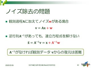 ノイズ除去の問題
◼ 観測過程𝐀に加えてノイズ𝐰がある場合
𝐯 = 𝐀𝐱 + 𝐰
◼ 逆行列𝐀−1
があっても，連立方程式を解けない
ො𝐱 = 𝐀−1
𝐯 = 𝐱 + 𝐀−1
𝐰
2020/5/28 IST/ME/SIP/IE/MI/BioX合同研究会
𝐀−1がなければ観測データ 𝐯からの復元は困難
10
 