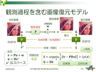 観測過程を含む画像復元モデル
2020/5/28 IST/ME/SIP/IE/MI/BioX合同研究会
𝐯
観測画像
𝐮
未知画像
𝐏 +
𝐰観測過程
AWGN
𝐃
𝐬⋆
𝐃
ො𝐬特徴（係数）
合成辞書（生成過程）
ෝ𝐮
復元画像
復元
𝐯 = 𝐏𝐮 + 𝐰
𝐮 = 𝐃𝐬⋆
𝐬⋆
はスパース
仮定
ො𝐬 = argmin
𝒔
1
2
𝐯 − 𝐏𝐃𝒔 2
2
+ 𝜆𝜌 𝒔
ෝ𝐮 = 𝐃ො𝐬 正則化項
問題設定
忠実項
合成FB
＋制約
24
合成FB
 