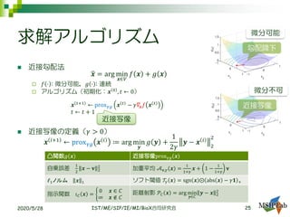 ◼ 近接勾配法
ෝ𝒙 = arg min
𝒙∈𝑉
𝑓 𝒙 + 𝑔 𝒙
 𝑓 ⋅ : 微分可能，𝑔 ⋅ : 連続
 アルゴリズム（初期化：𝒙 0
, 𝑡 ← 0）
𝒙 𝑡+1
← prox 𝛾𝑔 𝒙 𝑡
− 𝛾𝛻𝒙 𝑓 𝒙 𝑡
𝑡 ← 𝑡 + 1
◼ 近接写像の定義（𝛾 > 0）
𝒙 𝑖+1
← prox 𝛾𝑔 𝒙 𝑖
≔ arg min
𝒚
𝑔 𝒚 +
1
2𝛾
𝒚 − 𝒙 𝑖
2
2
2020/5/28 IST/ME/SIP/IE/MI/BioX合同研究会
近接写像
求解アルゴリズム
25
凸関数𝑔 𝒙 近接写像prox 𝛾𝑔 𝒙
自乗誤差
1
2
𝒙 − 𝐯 2
2
加重平均 𝒜 𝐯,𝛾 𝒙 =
1
1+𝛾
𝒙 + 1 −
1
1+𝛾
𝐯
ℓ1ノルム 𝒙 1 ソフト閾値 𝒯𝛾 𝒙 = sgn 𝒙 ⨀ abs 𝒙 − 𝛾𝟏 +
指示関数 𝚤 𝐶 𝒙 = ቊ
0 𝒙 ∈ 𝐶
∞ 𝒙 ∉ 𝐶
距離射影 𝒫𝐶 𝒙 = arg min
𝒚∈𝐶
𝒚 − 𝒙 2
2
勾配降下
近接写像
微分可能
微分不可
 