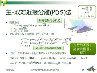 主-双対近接分離(PDS)法
◼ 問題設定
ෝ𝒙 = arg min
𝒙∈𝑉
𝑓 𝒙 + 𝑔 𝒙 + ℎ 𝐋𝒙
 𝑓 ⋅ ：微分可能
 𝑔 ⋅ , ℎ ⋅ ：連続
◼ アルゴリズム（初期値：𝒙 0 , 𝒚 0 , 𝑡 ← 0）
𝒙 𝑡+1
← prox 𝛾1 𝑔 𝒙 𝑡
− 𝛾1 ∇ 𝒙 𝑓 𝒙 𝑡
+ 𝐋𝑇
𝒚 𝑡
𝒚 𝑡+1
← prox 𝛾2ℎ∗ 𝒚 𝑡
+ 𝛾2 𝐋 2𝒙 𝑡+1
− 𝒙 𝑡
𝑡 ← 𝑡 + 1
◼ 【例】 正則化𝜌 ⋅ = ⋅ 1と制約𝐮 ∈ 𝐶による信号復元
𝑓 𝒔 = (1/2) 𝐯 − 𝐏𝐃𝒔 2
2
, 𝑔 𝒔 = 𝜆 𝒔 1, ℎ 𝐋𝒔 = 𝜄 𝐶 𝐋𝒔 , 𝐋 = 𝐃
ここで，∇ 𝒔 𝑓 𝒔 = 𝐃 𝑇 𝐏 𝑇 𝐏𝐃𝒔 − 𝐯 , prox 𝛾𝜆 ⋅ 1
𝒔 = 𝒯𝛾𝜆 𝒔
2020/5/28 IST/ME/SIP/IE/MI/BioX合同研究会
逆行列不要で
高次元信号に
有利
ℎ ⋅ の凸共役の近接写像
𝐃 =
2
3
1
3
𝐯 =
1
2
𝐶: −
1
2
≤ 𝐃𝐬 ≤ 0
37
制約を加えられる
 