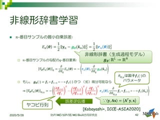 非線形辞書学習
◼ 𝑛-番目サンプルの最小自乗誤差:
𝐸 𝑛 𝜽 =
1
2
𝐲 𝑛 − 𝒈 𝜽(ො𝐱 𝑛) 2
2
=
1
2
𝒓 𝑛 𝜽 2
2
 𝑛-番目サンプルの勾配の𝑞-番目要素:
𝛻𝜽 𝐸 𝑛 𝜽 𝑞 =
𝜕
𝜕𝜃 𝑞
𝐸 𝑛 𝜽 = − 𝒓 𝑛 𝜽 ,
𝜕
𝜕𝜃 𝑞
𝒈 𝜽(ො𝐱 𝑛)
 もし， 𝒈 𝜽(⋅) = 𝒇𝐼 ∘ 𝒇𝐼−1 ∘ ⋯ ∘ 𝒇1 ⋅ かつ （劣）微分可能なら
⇒ 𝛻𝜽 𝐸 𝑛 𝜽 𝑞𝑖,𝑘
= −
𝜕𝒇𝑖+1
𝜕𝒇𝑖
𝑇
⋯
𝜕𝒇𝐼−1
𝜕𝒇𝐼−2
𝑇
𝜕𝒇𝐼
𝜕𝒇𝐼−1
𝑇
𝒓 𝑛 𝜽 ,
𝜕
𝜕𝜃 𝑞 𝑖,𝑘
𝒇𝑖 ∘ 𝒇𝑖−1 ∘ ⋯ ∘ 𝒇1 ො𝐱 𝑛
2020/5/28 IST/ME/SIP/IE/MI/BioX合同研究会
非線形辞書（生成過程モデル）
𝒈 𝜽: ℝ 𝐿
→ ℝ 𝑁
ヤコビ行列
𝜃 𝑞 𝑖,𝑘
は因子𝒇𝑖(⋅)の
パラメータ
誤差逆伝播 ∵ 𝐲, 𝐀𝐱 = 𝐀 𝑇 𝐲, 𝐱
42
[Kobayashi+, ICCE-ASIA2020]
 