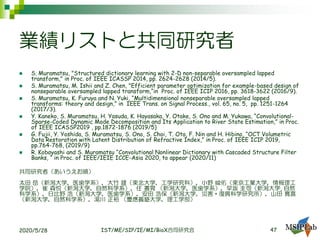 業績リストと共同研究者
◼ S. Muramatsu, "Structured dictionary learning with 2-D non-separable oversampled lapped
transform," in Proc. of IEEE ICASSP 2014, pp. 2624-2628 (2014/5).
◼ S. Muramatsu, M. Ishii and Z. Chen, "Efficient parameter optimization for example-based design of
nonseparable oversampled lapped transform,“in Proc. of IEEE ICIP 2016, pp. 3618-3622 (2016/9).
◼ S. Muramatsu, K. Furuya and N. Yuki, “Multidimensional nonseparable oversampled lapped
transforms: theory and design,” in IEEE Trans. on Signal Process., vol. 65, no. 5, pp. 1251-1264
(2017/3).
◼ Y. Kaneko, S. Muramatsu, H. Yasuda, K. Hayasaka, Y. Otake, S. Ono and M. Yukawa, “Convolutional-
Sparse-Coded Dynamic Mode Decomposition and Its Application to River State Estimation,” in Proc.
of IEEE ICASSP2019 , pp.1872-1876 (2019/5)
◼ G. Fujii, Y. Yoshida, S. Muramatsu, S. Ono, S. Choi, T. Ota, F. Nin and H. Hibino, “OCT Volumetric
Data Restoration with Latent Distribution of Refractive Index,” in Proc. of IEEE ICIP 2019,
pp.764-768, (2019/9)
◼ R. Kobayashi and S. Muramatsu “Convolutional Nonlinear Dictionary with Cascaded Structure Filter
Banks, “ in Proc. of IEEE/IEIE ICCE-Asia 2020, to appear (2020/11)
共同研究者（あいうえお順）
太田 岳（新潟大学，医歯学系），大竹 雄（東北大学，工学研究科），小野 峻佑（東京工業大学，情報理工
学院），崔 森悦（新潟大学，自然科学系），任 書晃 （新潟大学，医歯学系），早坂 圭司（新潟大学, 自然
科学系），日比野 浩（新潟大学，医歯学系），安田 浩保（新潟大学，災害・復興科学研究所），山田 寛喜
（新潟大学，自然科学系），湯川 正裕 （慶應義塾大学，理工学部）
2020/5/28 IST/ME/SIP/IE/MI/BioX合同研究会 47
 
