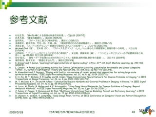 参考文献
◼ 村松正吾，「MATLABによる画像＆映像信号処理」，CQ出版 (2007/5)
◼ 鈴木大慈，「確率的最適化」，講談社 (2015/8)
◼ 冨岡亮太， 「スパース性に基づく機械学習」，講談社 (2015/12)
◼ 金森敬文，鈴木大慈，竹内一郎，佐藤一誠， 「機械学習のための連続最適化」 ，講談社 (2016/12)
◼ 永原正章，「スパースモデリング～基礎から動的システムへの応用～」 ，コロナ社 (2017/10)
◼ Michael Elad（著），玉木徹（訳），「スパースモデリング：ℓ1/ℓ0ノルム最小化の基礎理論と画像処理への応用」，共立出版
(2016/4)
◼ 小野峻佑，”コンピュータビジョンにおける凸最適化”，米谷竜，斎藤英雄（編），「コンピュータビジョンー広がる要素技術と応
用ー」, pp.121-140, 共立出版 (2018/6)
◼ 田中 聡久，「信号・データ処理のための行列とベクトル- 複素数,線形代数,統計学の基礎 -」，コロナ社 (2019/7)
◼ 寒野善博，駒木文保，「最適化手法入門」，講談社(2019/8)
◼ K. Gregor and Y. LeCun, “Learning fast approximations of sparse coding,” in Proc. 27th Int. Conf. Machine Learning, pp. 399–406
(2010/6).
◼ L. Condat, "A Primal-Dual Splitting Method for Convex Optimization Involving Lipschitzian, Proximable and Linear Composite
Terms", in Journal of Optimization Theory and Applications, vol. 158, no.2, pp.460-479 (2013/8).
◼ N. Komodakis and J. Pesquet, "Playing with Duality: An overview of recent primal-dual approaches for solving large-scale
optimization problems," IEEE Signal Processing Magazine, vol. 32, no. 6, pp. 31-54 (2015/11).
◼ K. H. Jin, M. T. McCann, E. Froustey and M. Unser, "Deep Convolutional Neural Network for Inverse Problems in Imaging," in IEEE
Transactions on Image Processing, vol. 26, no. 9, pp. 4509-4522 (2017/9).
◼ M. T. McCann, K. H. Jin and M. Unser, "Convolutional Neural Networks for Inverse Problems in Imaging: A Review," in IEEE Signal
Processing Magazine, vol. 34, no. 6, pp. 85-95 (2017/11).
◼ A. Lucas, M. Iliadis, R. Molina and A. K. Katsaggelos, "Using Deep Neural Networks for Inverse Problems in Imaging: Beyond
Analytical Methods," in IEEE Signal Processing Magazine, vol. 35, no. 1, pp. 20-36 (2018/1).
◼ J. Sulam, V. Papyan, Y. Romano and M. Elad, "Multilayer Convolutional Sparse Modeling: Pursuit and Dictionary Learning," in IEEE
Transactions on Signal Processing, vol. 66, no. 15, pp. 4090-4104 (2018/8).
◼ D. Ulyanov, A. Vedaldi, V. Lempitsky, “Deep Image Prior,” in Proc. of IEEE Conference on Computer Vision and Pattern Recognition
(CVPR) 2018, pp. 9446-9454 (2018/6)
2020/5/28 IST/ME/SIP/IE/MI/BioX合同研究会 48
 