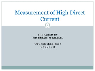 P R E P A R E D B Y
M D I B R A H I M K H A L I L
C O U R S E : E E E - 5 2 0 7
G R O U P : B
Measurement of High Direct
Current
1
 