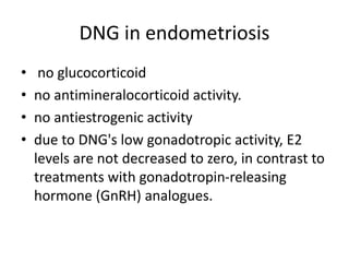DNG in endometriosis
• no glucocorticoid
• no antimineralocorticoid activity.
• no antiestrogenic activity
• due to DNG's low gonadotropic activity, E2
levels are not decreased to zero, in contrast to
treatments with gonadotropin-releasing
hormone (GnRH) analogues.
 