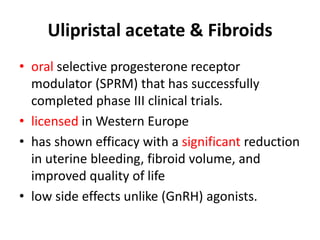 Ulipristal acetate & Fibroids
• oral selective progesterone receptor
modulator (SPRM) that has successfully
completed phase III clinical trials.
• licensed in Western Europe
• has shown efficacy with a significant reduction
in uterine bleeding, fibroid volume, and
improved quality of life
• low side effects unlike (GnRH) agonists.
 