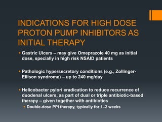 INDICATIONS FOR HIGH DOSE
PROTON PUMP INHIBITORS AS
INITIAL THERAPY
 Gastric Ulcers – may give Omeprazole 40 mg as initial
dose, specially in high risk NSAID patients
 Pathologic hypersecretory conditions (e.g., Zollinger-
Ellison syndrome) – up to 240 mg/day
 Helicobacter pylori eradication to reduce recurrence of
duodenal ulcers, as part of dual or triple antibiotic-based
therapy – given together with antibiotics
 Double-dose PPI therapy, typically for 1–2 weeks
 