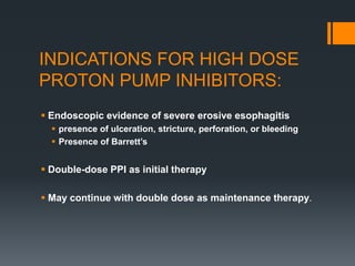INDICATIONS FOR HIGH DOSE
PROTON PUMP INHIBITORS:
 Endoscopic evidence of severe erosive esophagitis
 presence of ulceration, stricture, perforation, or bleeding
 Presence of Barrett’s
 Double-dose PPI as initial therapy
 May continue with double dose as maintenance therapy.
 