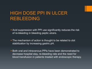 HIGH DOSE PPI IN ULCER
REBLEEDING
 Acid suppression with PPI use significantly reduces the risk
of re-bleeding in bleeding peptic ulcers.
 The mechanism of action is thought to be related to clot
stabilization by increasing gastric pH.
 Both oral and intravenous PPIs have been demonstrated to
decrease hospital stay, re-bleeding rate and the need for
blood transfusion in patients treated with endoscopic therapy.
 