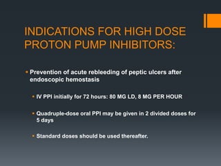 INDICATIONS FOR HIGH DOSE
PROTON PUMP INHIBITORS:
 Prevention of acute rebleeding of peptic ulcers after
endoscopic hemostasis
 IV PPI initially for 72 hours: 80 MG LD, 8 MG PER HOUR
 Quadruple-dose oral PPI may be given in 2 divided doses for
5 days
 Standard doses should be used thereafter.
 