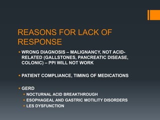 REASONS FOR LACK OF
RESPONSE
 WRONG DIAGNOSIS – MALIGNANCY, NOT ACID-
RELATED (GALLSTONES, PANCREATIC DISEASE,
COLONIC) – PPI WILL NOT WORK
 PATIENT COMPLIANCE, TIMING OF MEDICATIONS
 GERD
 NOCTURNAL ACID BREAKTHROUGH
 ESOPHAGEAL AND GASTRIC MOTILITY DISORDERS
 LES DYSFUNCTION
 