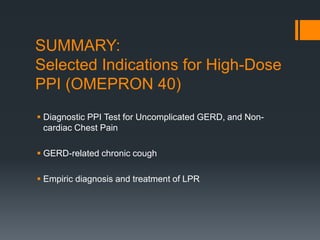 SUMMARY:
Selected Indications for High-Dose
PPI (OMEPRON 40)
 Diagnostic PPI Test for Uncomplicated GERD, and Non-
cardiac Chest Pain
 GERD-related chronic cough
 Empiric diagnosis and treatment of LPR
 