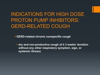 INDICATIONS FOR HIGH DOSE
PROTON PUMP INHIBITORS:
GERD-RELATED COUGH
 GERD-related chronic nonspecific cough
 dry and non-productive cough of ≥ 3 weeks’ duration
without any other respiratory symptom, sign, or
systemic illness)
 