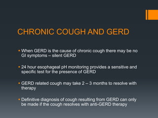 CHRONIC COUGH AND GERD
 When GERD is the cause of chronic cough there may be no
GI symptoms – silent GERD
 24 hour esophageal pH monitoring provides a sensitive and
specific test for the presence of GERD
 GERD related cough may take 2 – 3 months to resolve with
therapy
 Definitive diagnosis of cough resulting from GERD can only
be made if the cough resolves with anti-GERD therapy
 