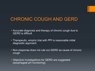 CHRONIC COUGH AND GERD
 Accurate diagnosis and therapy of chronic cough due to
GERD is difficult
 Therapeutic, empiric trial with PPI is reasonable initial
diagnostic approach
 Non-response does not rule out GERD as cause of chronic
cough
 Objective investigations for GERD are suggested
(esophageal pH monitoring)
 