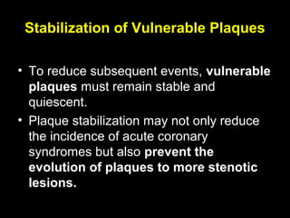 Stabilization of Vulnerable Plaques
• To reduce subsequent events, vulnerable
plaques must remain stable and
quiescent.
• Plaque stabilization may not only reduce
the incidence of acute coronary
syndromes but also prevent the
evolution of plaques to more stenotic
lesions.
 