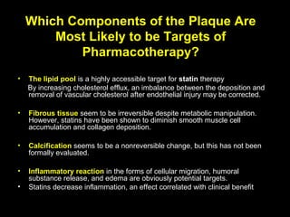 Which Components of the Plaque Are
Most Likely to be Targets of
Pharmacotherapy?
• The lipid pool is a highly accessible target for statin therapy
By increasing cholesterol efflux, an imbalance between the deposition and
removal of vascular cholesterol after endothelial injury may be corrected.
• Fibrous tissue seem to be irreversible despite metabolic manipulation.
However, statins have been shown to diminish smooth muscle cell
accumulation and collagen deposition.
• Calcification seems to be a nonreversible change, but this has not been
formally evaluated.
• Inflammatory reaction in the forms of cellular migration, humoral
substance release, and edema are obviously potential targets.
• Statins decrease inflammation, an effect correlated with clinical benefit
 