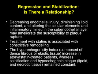 Regression and Stabilization:
Is There a Relationship?
• Decreasing endothelial injury, diminishing lipid
content, and altering the cellular elements and
inflammatory milieu in the subendothelial layer
may ameliorate the susceptibility to plaque
rupture.
• Treatment with statins is associated with
constrictive remodeling
• The hyperechogenicity index (composed of
dense fibrous or elastic tissue) increase in
atorvastatin-treated patients, whereas
calcification and hypoechogenic plaque (lipoid,
and necrotic tissue) remained constant.
 