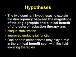 Hypotheses
• The two dominant hypotheses to explain
the discrepancy between the magnitude
of the angiographic and clinical benefit
of cholesterol reduction therapy are:
• plaque stabilization
• improved endothelial function
• One or both mechanisms may play a role
in the clinical benefit seen with the lipid-
lowering therapies.
 