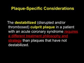 Plaque-Specific Considerations
The destabilized (disrupted and/or
thrombosed) culprit plaque in a patient
with an acute coronary syndrome requires
a different treatment philosophy and
strategy than plaques that have not
destabilized.
 