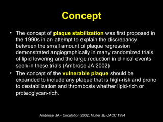 Concept
• The concept of plaque stabilization was first proposed in
the 1990s in an attempt to explain the discrepancy
between the small amount of plaque regression
demonstrated angiographically in many randomized trials
of lipid lowering and the large reduction in clinical events
seen in these trials (Ambrose JA 2002)
• The concept of the vulnerable plaque should be
expanded to include any plaque that is high-risk and prone
to destabilization and thrombosis whether lipid-rich or
proteoglycan-rich.
Ambrose JA - Circulation 2002; Muller JE-JACC 1994
 