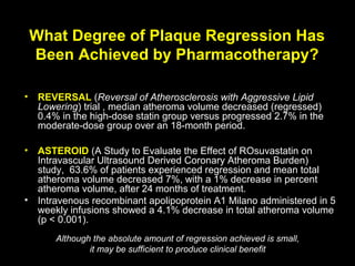 What Degree of Plaque Regression Has
Been Achieved by Pharmacotherapy?
• REVERSAL (Reversal of Atherosclerosis with Aggressive Lipid
Lowering) trial , median atheroma volume decreased (regressed)
0.4% in the high-dose statin group versus progressed 2.7% in the
moderate-dose group over an 18-month period.
• ASTEROID (A Study to Evaluate the Effect of ROsuvastatin on
Intravascular Ultrasound Derived Coronary Atheroma Burden)
study, 63.6% of patients experienced regression and mean total
atheroma volume decreased 7%, with a 1% decrease in percent
atheroma volume, after 24 months of treatment.
• Intravenous recombinant apolipoprotein A1 Milano administered in 5
weekly infusions showed a 4.1% decrease in total atheroma volume
(p < 0.001).
Although the absolute amount of regression achieved is small,
it may be sufficient to produce clinical benefit
 