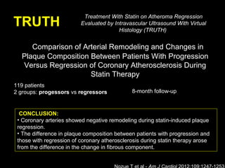 TRUTH
Comparison of Arterial Remodeling and Changes in
Plaque Composition Between Patients With Progression
Versus Regression of Coronary Atherosclerosis During
Statin Therapy
Treatment With Statin on Atheroma Regression
Evaluated by Intravascular Ultrasound With Virtual
Histology (TRUTH)
119 patients
2 groups: progessors vs regressors
CONCLUSION:
• Coronary arteries showed negative remodeling during statin-induced plaque
regression.
• The difference in plaque composition between patients with progression and
those with regression of coronary atherosclerosis during statin therapy arose
from the difference in the change in fibrous component.
8-month follow-up
 