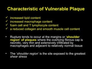 Characteristic of Vulnerable Plaque
 increased lipid content
 increased macrophage content
 foam cell and T lymphocyte content
 a reduced collagen and smooth muscle cell content
• Rupture tends to occur at the margins or ‘shoulder
region’ of plaques where the overlying fibrous cap is
necrotic, very thin and extensively infiltrated by
macrophages and adjacent to relatively normal tissue
• The ‘shoulder region’ is the site exposed to the greatest
shear stress
 