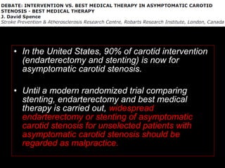 • In the United States, 90% of carotid intervention
(endarterectomy and stenting) is now for
asymptomatic carotid stenosis.
• Until a modern randomized trial comparing
stenting, endarterectomy and best medical
therapy is carried out, widespread
endarterectomy or stenting of asymptomatic
carotid stenosis for unselected patients with
asymptomatic carotid stenosis should be
regarded as malpractice.
 