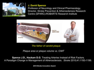 J. David Spence
Professor of Neurology and Clinical Pharmacology,
Director, Stroke Prevention & Atherosclerosis Research
Centre (SPARC)-ROBARTS Research Institute
The father of carotid plaque
Plaque area or plaque volume vs. CIMT
Spence J.D., Hackam D.G. Treating Arteries Instead of Risk Factors.
A Paradigm Change in Management of Atherosclerosis. Stroke 2010;41:1193-1199.
20102010 Stroke Innovation AwardStroke Innovation Award
 