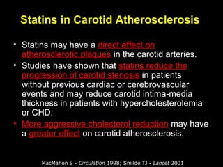 Statins in Carotid Atherosclerosis
• Statins may have a direct effect on
atherosclerotic plaques in the carotid arteries.
• Studies have shown that statins reduce the
progression of carotid stenosis in patients
without previous cardiac or cerebrovascular
events and may reduce carotid intima-media
thickness in patients with hypercholesterolemia
or CHD.
• More aggressive cholesterol reduction may have
a greater effect on carotid atherosclerosis.
MacMahon S - Circulation 1998; Smilde TJ - Lancet 2001
 