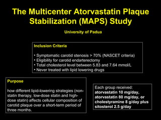 The Multicenter Atorvastatin Plaque
Stabilization (MAPS) Study
Inclusion Criteria
• Symptomatic carotid stenosis > 70% (NASCET criteria)
• Eligibility for carotid endarterectomy
• Total cholesterol level between 5.83 and 7.64 mmol/L
• Never treated with lipid lowering drugs
Purpose
how different lipid-lowering strategies (non-
statin therapy, low-dose statin and high-
dose statin) affects cellular composition of
carotid plaque over a short-term period of
three months.
University of Padua
Each group received:
atorvastatin 10 mg/day,
atorvastatin 80 mg/day, or
cholestyramine 8 g/day plus
sitosterol 2.5 g/day
 