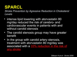 SPARCL
Stroke Prevention by Agressive Reduction in Cholesterol
Levels
• intense lipid lowering with atorvastatin 80
mg/day reduced the risk of cerebro- and
cardiovascular events in patients with and
without carotid stenosis
• The carotid stenosis group may have greater
benefit
• In the group with carotid artery stenosis,
treatment with atorvastatin 80 mg/day was
associated with a 33% reduction in the risk of
any stroke
Sillesen H,et al - Stroke 2008
 