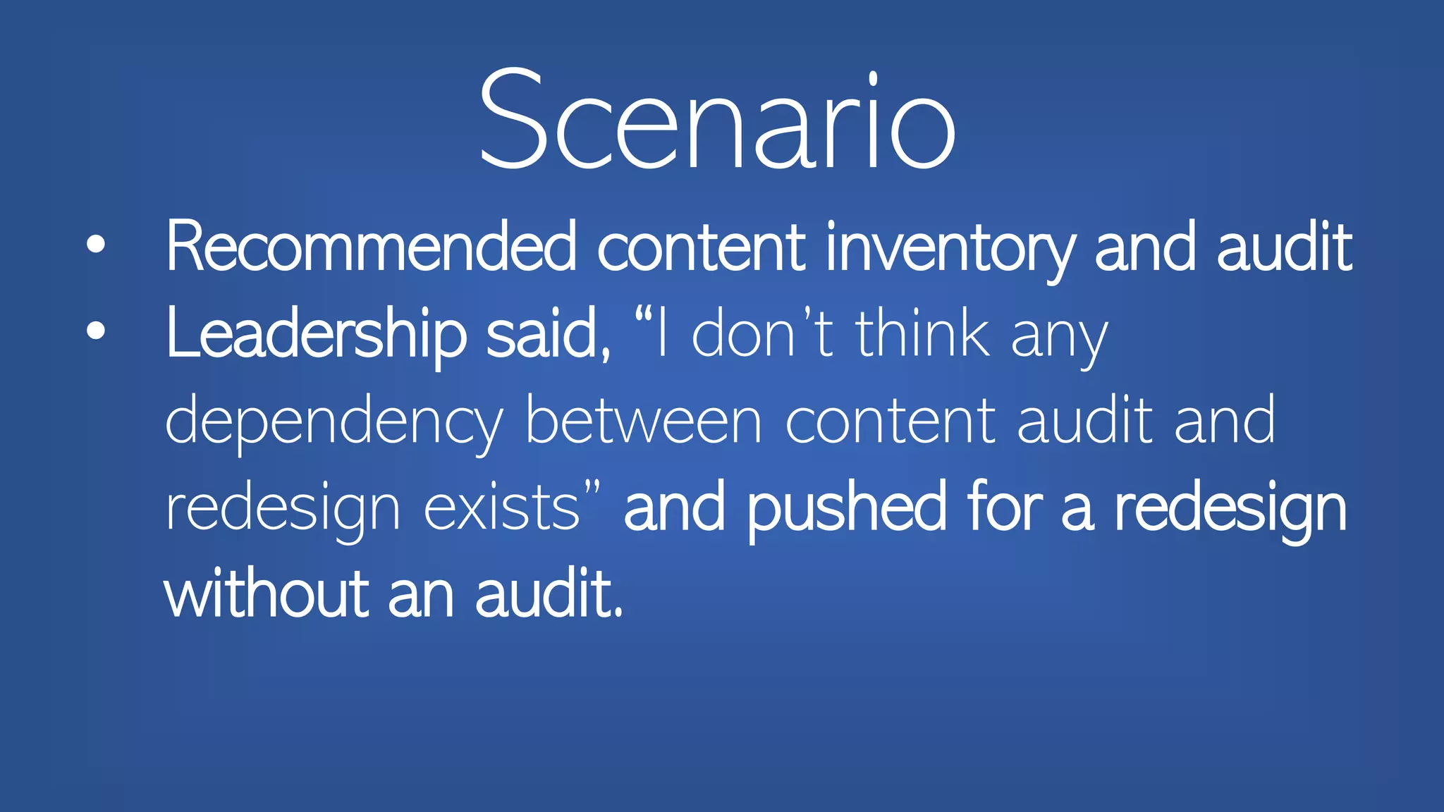 Scenario
• Recommended content inventory and audit
• Leadership said, “I don’t think any
dependency between content audit and
redesign exists” and pushed for a redesign
without an audit.
 