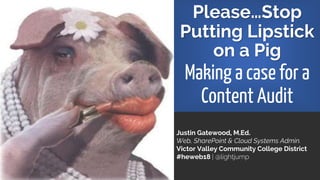 Please…Stop
Putting Lipstick
on a Pig
Making a case for a
Content Audit
Justin Gatewood, M.Ed.
Web, SharePoint & Cloud Systems Admin.
Victor Valley Community College District
#heweb18 | @lightjump
 