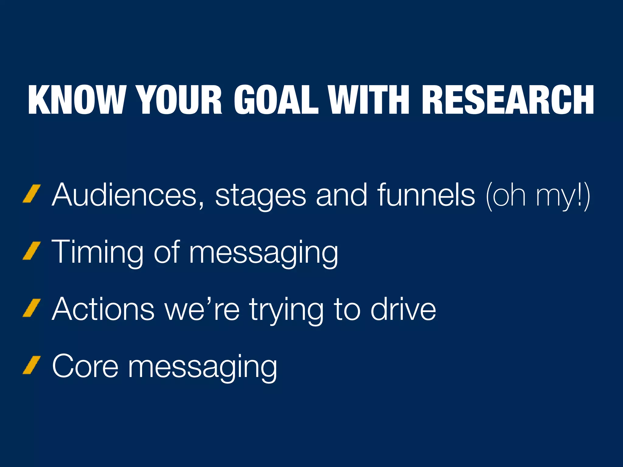 Audiences, stages and funnels (oh my!)
Timing of messaging
Actions we’re trying to drive
Core messaging
KNOW YOUR GOAL WITH RESEARCH
 
