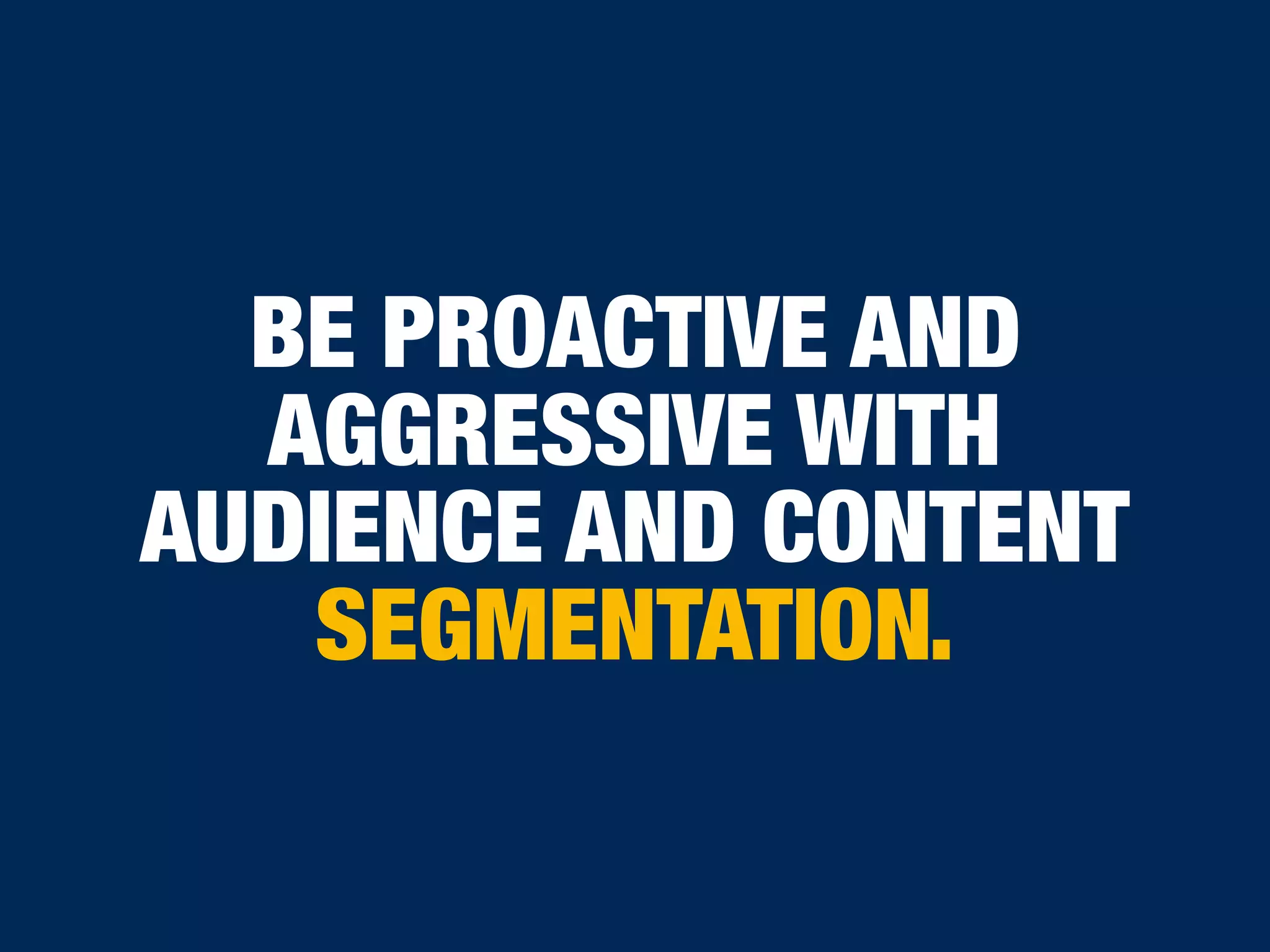 BE PROACTIVE AND
AGGRESSIVE WITH
AUDIENCE AND CONTENT
SEGMENTATION.
 