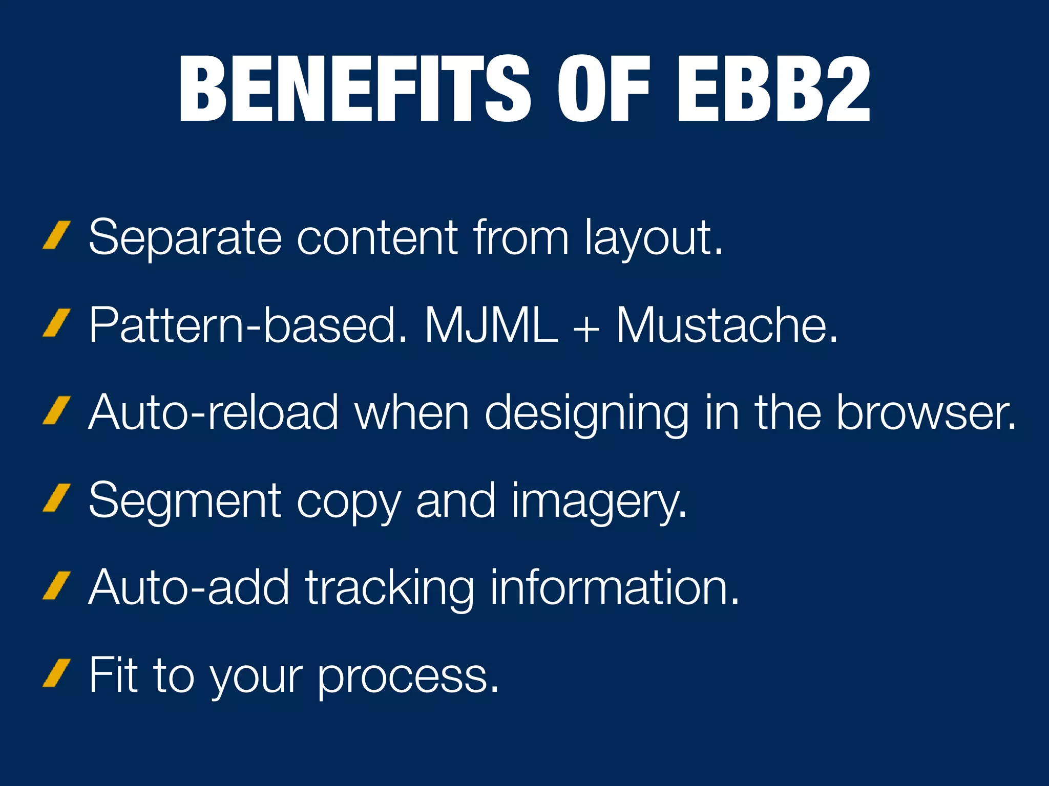 BENEFITS OF EBB2
Separate content from layout.
Pattern-based. MJML + Mustache.
Auto-reload when designing in the browser.
Segment copy and imagery.
Auto-add tracking information.
Fit to your process.
 